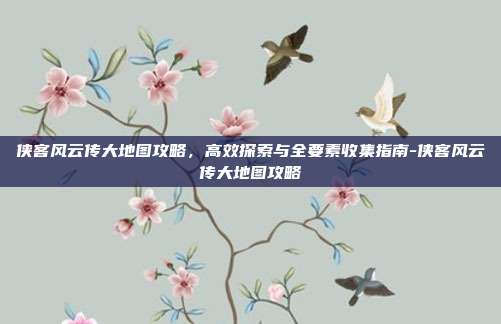 侠客风云传大地图攻略,高效探索与全要素收集指南-侠客风云传大地图攻略