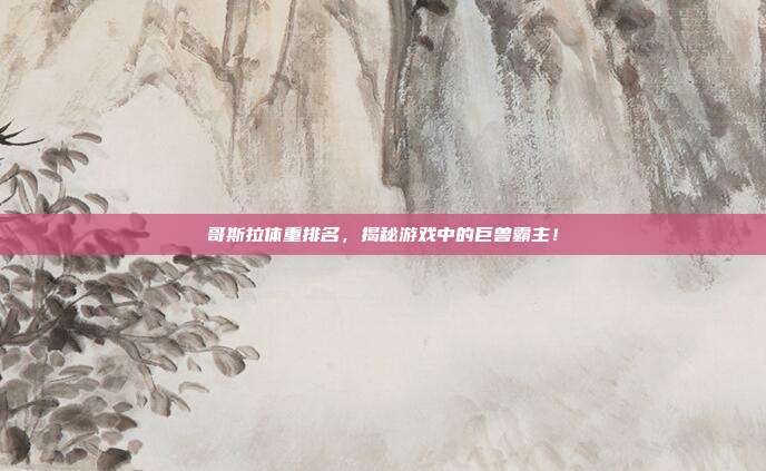 哥斯拉体重排名,揭秘游戏中的巨兽霸主!