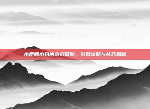 小尼和小玛的奇幻冒险,游戏攻略与技巧揭秘