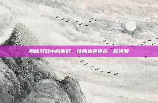 揭秘游戏中的他们,结合处还连在一起视频
