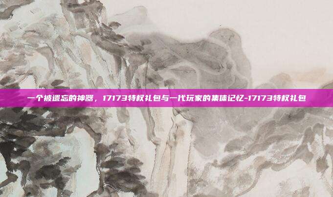 一个被遗忘的神器,17173特权礼包与一代玩家的集体记忆-17173特权礼包