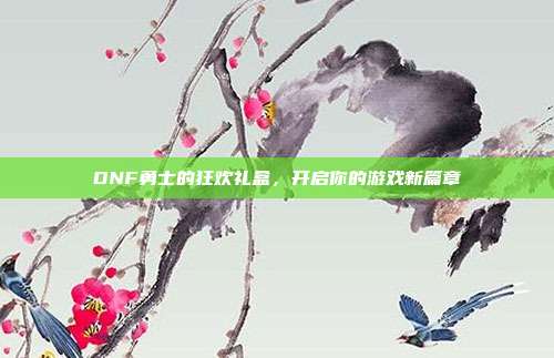 DNF勇士的狂欢礼盒,开启你的游戏新篇章