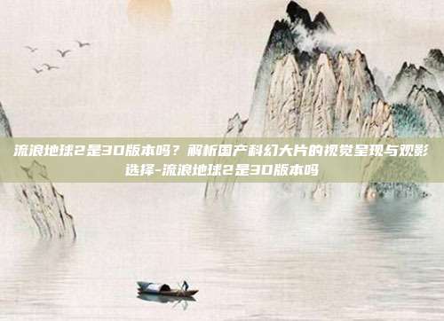 流浪地球2是3D版本吗?解析国产科幻大片的视觉呈现与观影选择-流浪地球2是3D版本吗