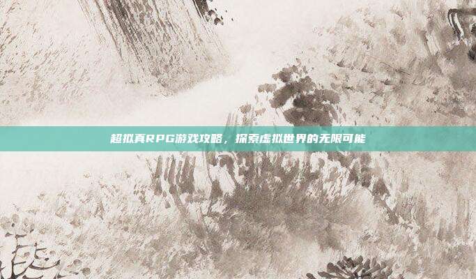 超拟真RPG游戏攻略,探索虚拟世界的无限可能