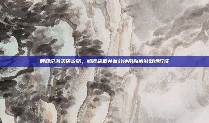 鹿鼎记激活码攻略，如何获取并有效使用你的游戏通行证