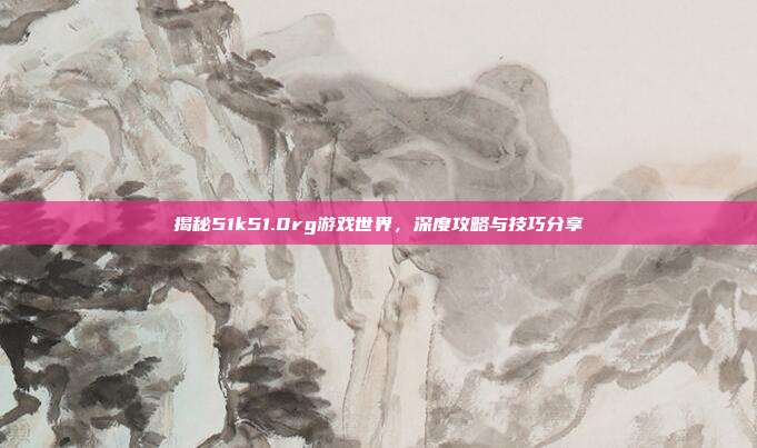 揭秘51k51.0rg游戏世界,深度攻略与技巧分享