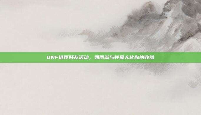 DNF推荐好友活动，如何参与并最大化你的收益