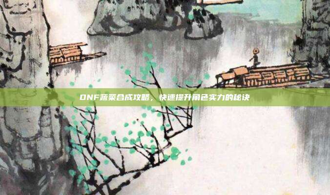 DNF蔬菜合成攻略,快速提升角色实力的秘诀
