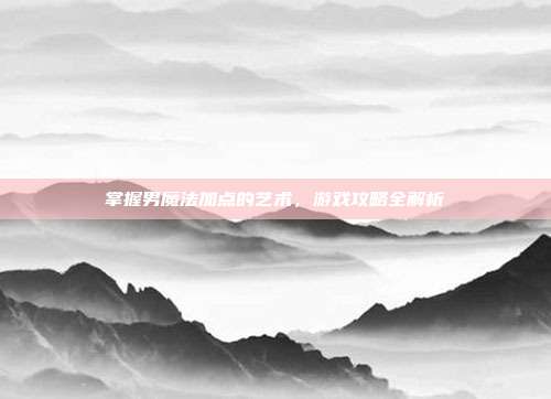 掌握男魔法加点的艺术，游戏攻略全解析