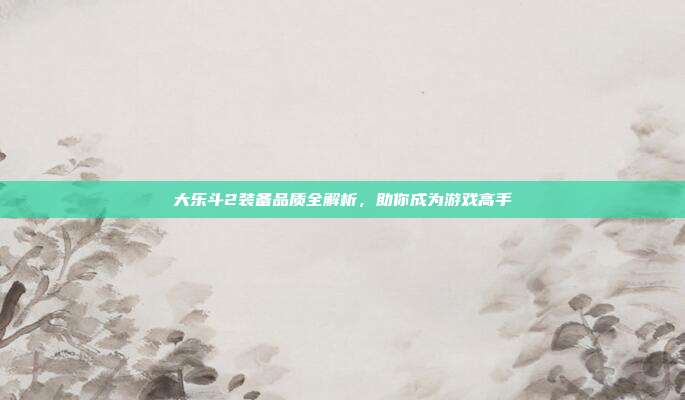 大乐斗2装备品质全解析，助你成为游戏高手