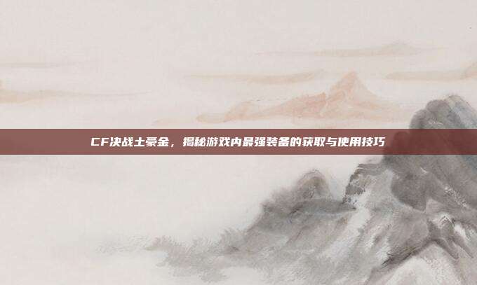 CF决战土豪金,揭秘游戏内最强装备的获取与使用技巧