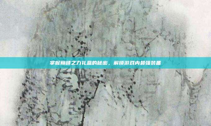 掌握巅峰之力礼盒的秘密,解锁游戏内最强装备
