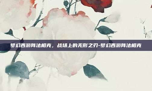 梦幻西游阵法相克,战场上的无形之刃-梦幻西游阵法相克