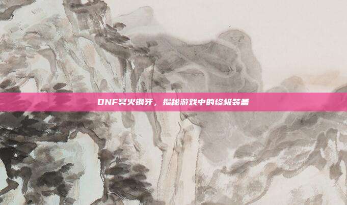 DNF冥火钢牙,揭秘游戏中的终极装备