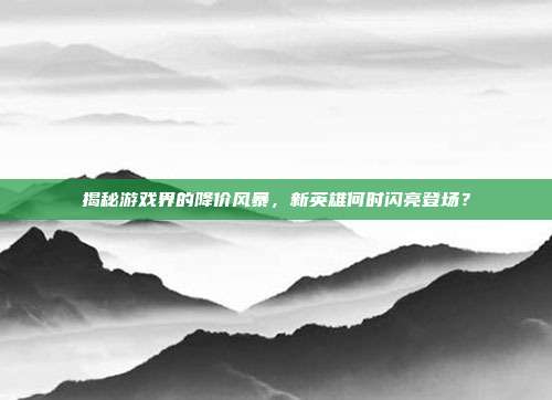 揭秘游戏界的降价风暴,新英雄何时闪亮登场?