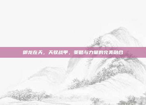 御龙在天，天驭战甲，策略与力量的完美融合