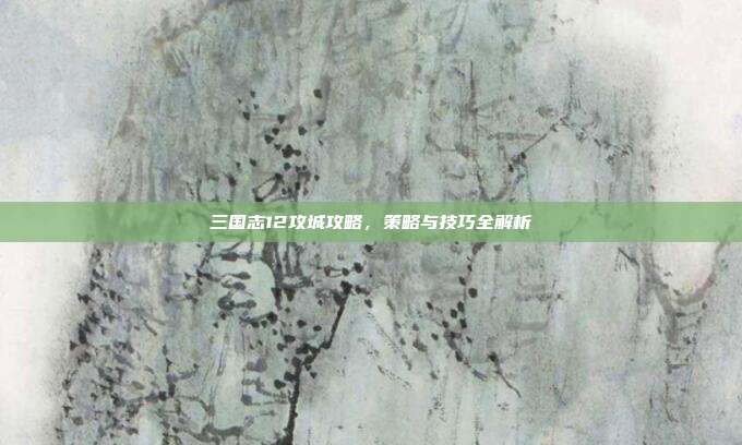 三国志12攻城攻略,策略与技巧全解析