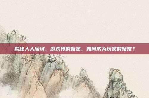 揭秘人人魔域，游戏界的新星，如何成为玩家的新宠？