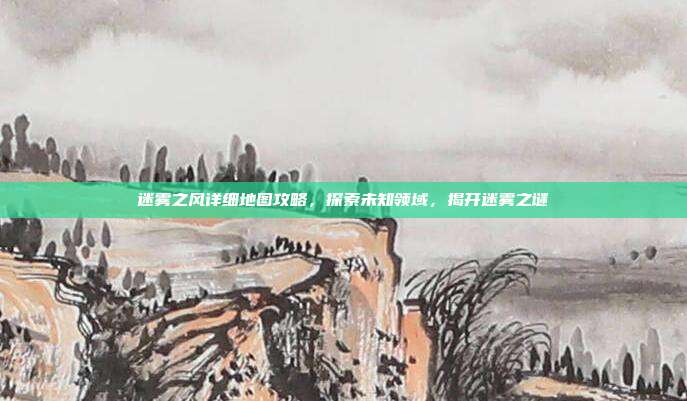 迷雾之风详细地图攻略，探索未知领域，揭开迷雾之谜