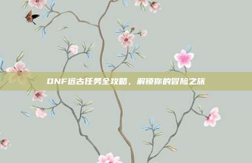 DNF远古任务全攻略，解锁你的冒险之旅