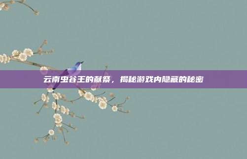 云南虫谷王的献祭,揭秘游戏内隐藏的秘密
