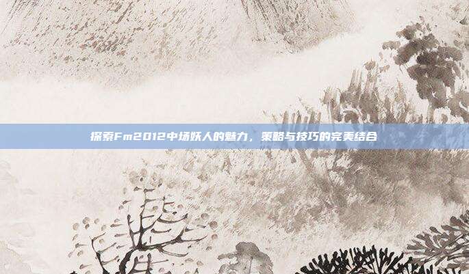 探索Fm2012中场妖人的魅力，策略与技巧的完美结合