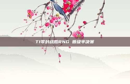 T1零封战胜RNG 晋级半决赛