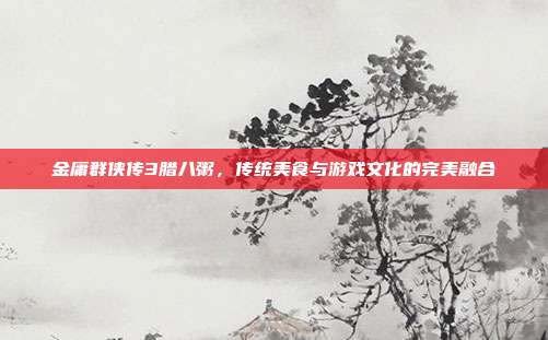 金庸群侠传3腊八粥，传统美食与游戏文化的完美融合