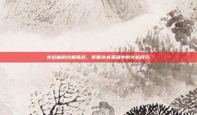 火焰魔的终极挑战,掌握功夫英雄中的火焰技巧
