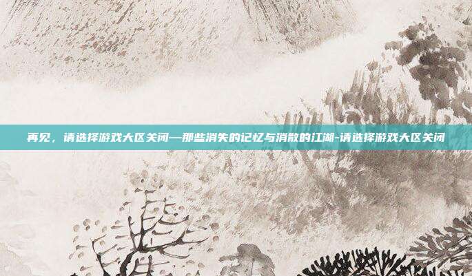 再见,请选择游戏大区关闭—那些消失的记忆与消散的江湖-请选择游戏大区关闭