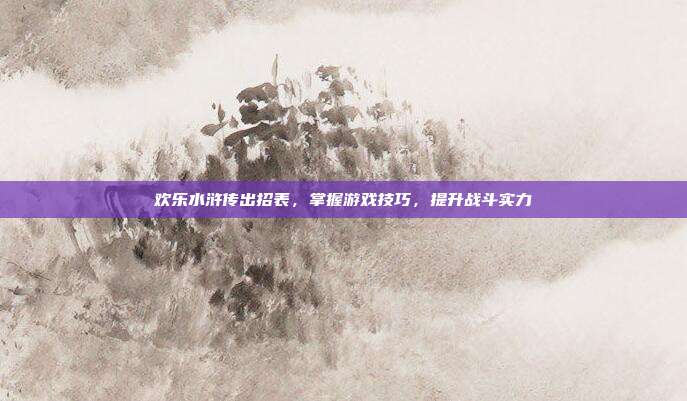 欢乐水浒传出招表,掌握游戏技巧,提升战斗实力