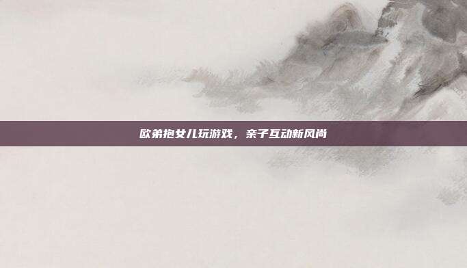 欧弟抱女儿玩游戏,亲子互动新风尚