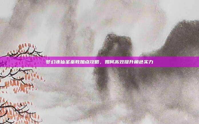 梦幻诛仙圣巫教加点攻略,如何高效提升角色实力