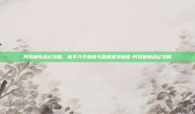 阿玛迪斯战记攻略,新手入手指南与深度通关秘籍-阿玛迪斯战记攻略