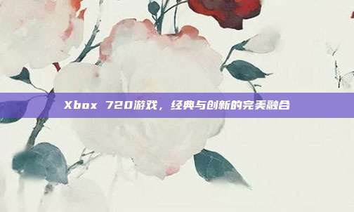 Xbox 720游戏,经典与创新的完美融合