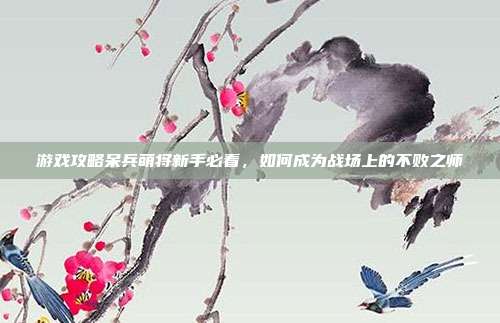 游戏攻略呆兵萌将新手必看,如何成为战场上的不败之师