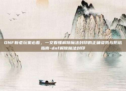 DNF新老玩家必看,一文看懂解除魔法封印的正确姿势与防坑指南-dnf解除魔法封印