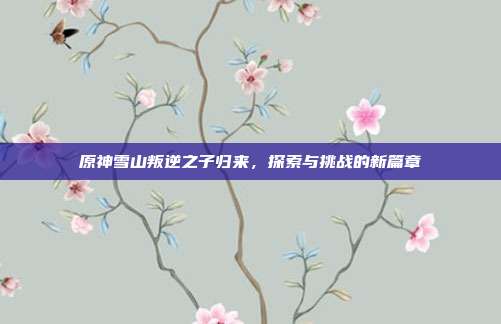 原神雪山叛逆之子归来,探索与挑战的新篇章