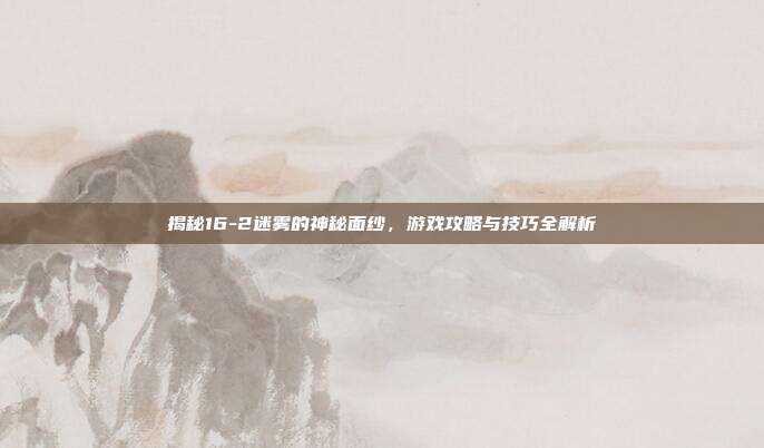 揭秘16-2迷雾的神秘面纱,游戏攻略与技巧全解析