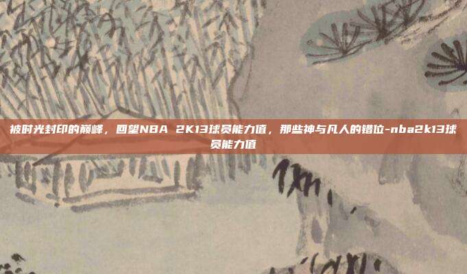 被时光封印的巅峰,回望NBA 2K13球员能力值,那些神与凡人的错位-nba2k13球员能力值