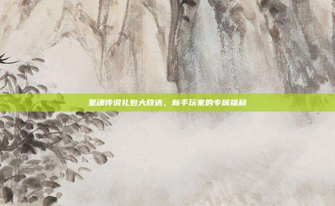 星魂传说礼包大放送,新手玩家的专属福利