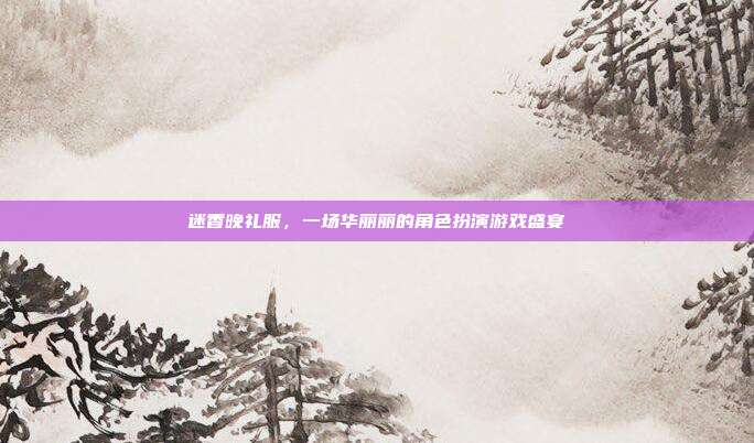 迷香晚礼服，一场华丽丽的角色扮演游戏盛宴