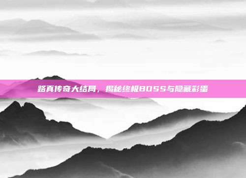 路真传奇大结局,揭秘终极BOSS与隐藏彩蛋