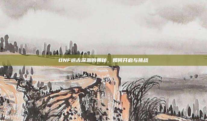 DNF远古深渊的奥秘,如何开启与挑战