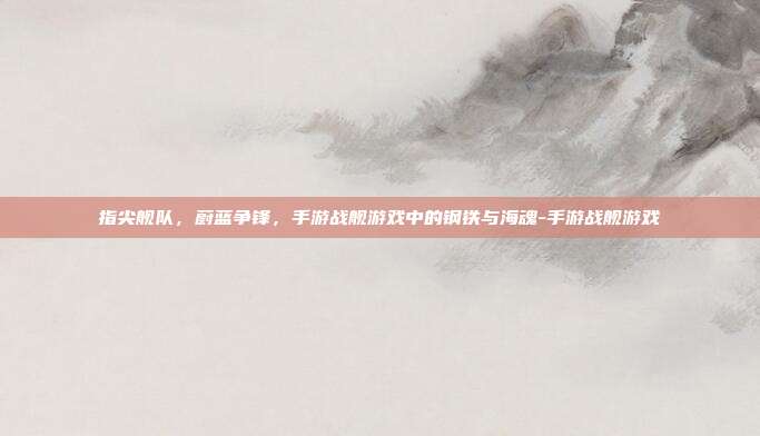 指尖舰队,蔚蓝争锋,手游战舰游戏中的钢铁与海魂-手游战舰游戏