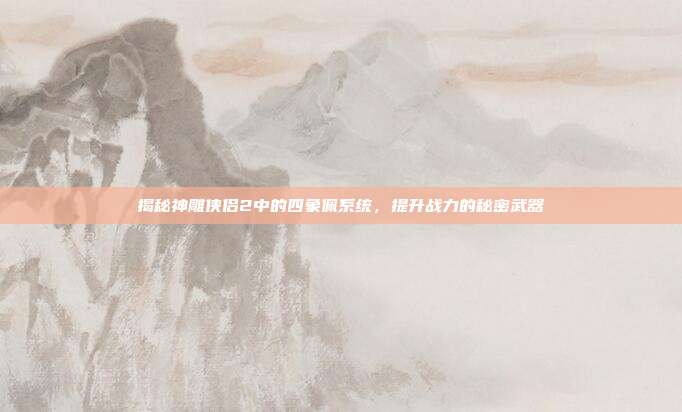 揭秘神雕侠侣2中的四象佩系统,提升战力的秘密武器