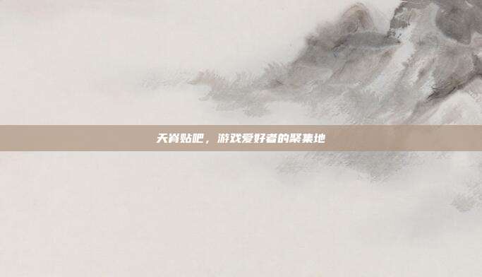 天脊贴吧,游戏爱好者的聚集地