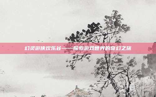 幻灵游侠欢乐谷——探索游戏世界的奇幻之旅