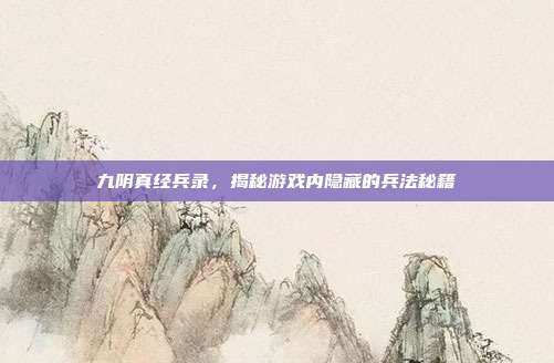 九阴真经兵录,揭秘游戏内隐藏的兵法秘籍