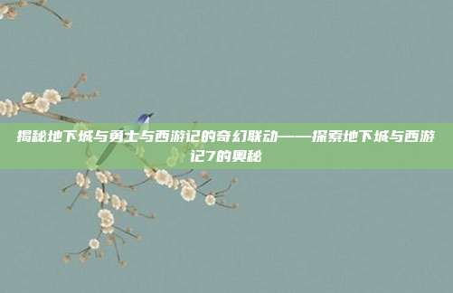 揭秘地下城与勇士与西游记的奇幻联动——探索地下城与西游记7的奥秘